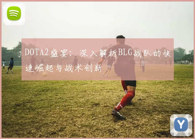 DOTA2盛宴：深入解析BLG战队的快速崛起与战术创新