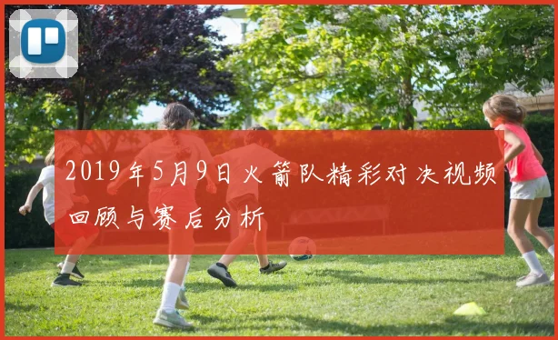 2019年5月9日火箭队精彩对决视频回顾与赛后分析