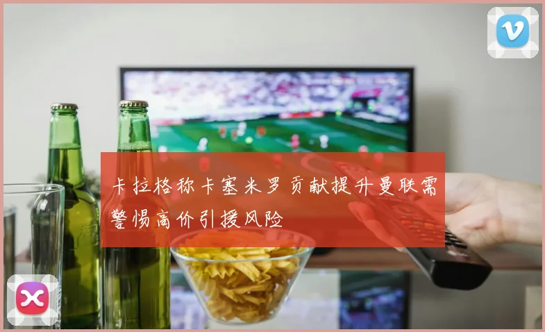 卡拉格称卡塞米罗贡献提升曼联需警惕高价引援风险