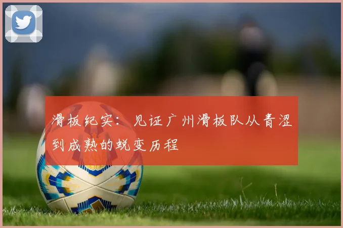 滑板纪实：见证广州滑板队从青涩到成熟的蜕变历程