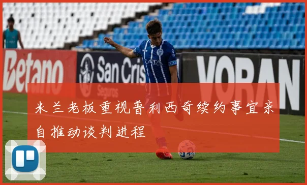 米兰老板重视普利西奇续约事宜亲自推动谈判进程