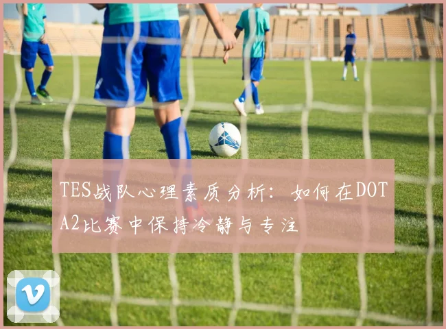 TES战队心理素质分析：如何在DOTA2比赛中保持冷静与专注