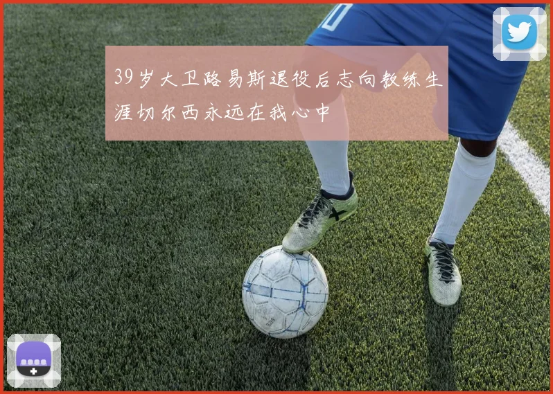 39岁大卫路易斯退役后志向教练生涯切尔西永远在我心中